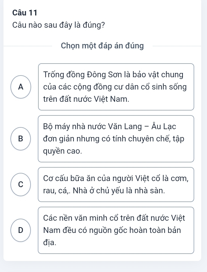 Câu nào sau đây là đúng?
Chọn một đáp án đúng
Trống đồng Đông Sơn là bảo vật chung
A của các cộng đồng cư dân cổ sinh sống
trên đất nước Việt Nam.
Bộ máy nhà nước Văn Lang - Âu Lạc
B đơn giản nhưng có tính chuyên chế, tập
quyền cao.
C Cơ cấu bữa ăn của người Việt cổ là cơm,
rau, cá,. Nhà ở chủ yếu là nhà sàn.
Các nền văn minh cổ trên đất nước Việt
D Nam đều có nguồn gốc hoàn toàn bản
địa.