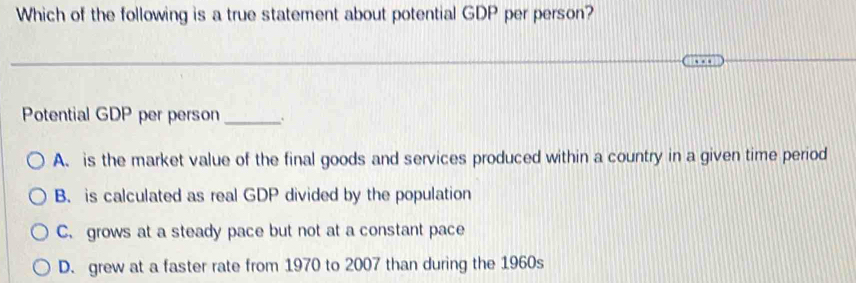 Which of the following is a true statement about potential GDP per person?
Potential GDP per person_ 、
A. is the market value of the final goods and services produced within a country in a given time period
B. is calculated as real GDP divided by the population
C. grows at a steady pace but not at a constant pace
D. grew at a faster rate from 1970 to 2007 than during the 1960s