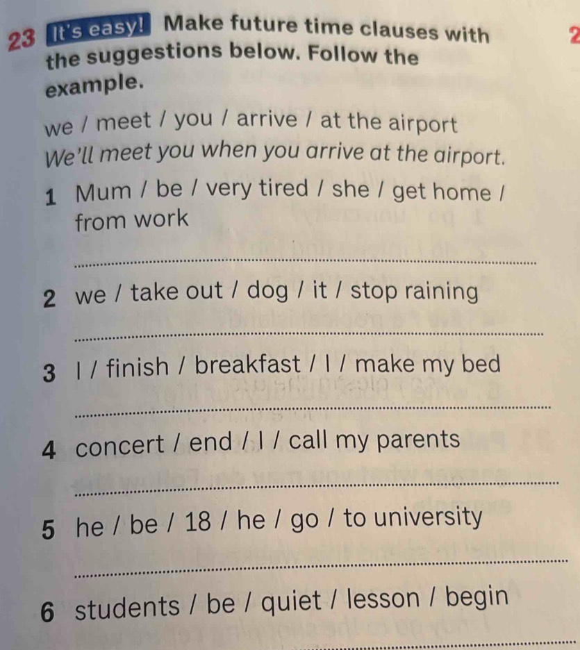 It's easy! Make future time clauses with 
2 
the suggestions below. Follow the 
example. 
we / meet / you / arrive / at the airport 
We'll meet you when you arrive at the airport. 
1 Mum / be / very tired / she / get home / 
from work 
_ 
2 we / take out / dog / it / stop raining 
_ 
3 l / finish / breakfast / l / make my bed 
_ 
4 concert / end / I / call my parents 
_ 
5 he / be / 18 / he / go / to university 
_ 
6 students / be / quiet / lesson / begin 
_