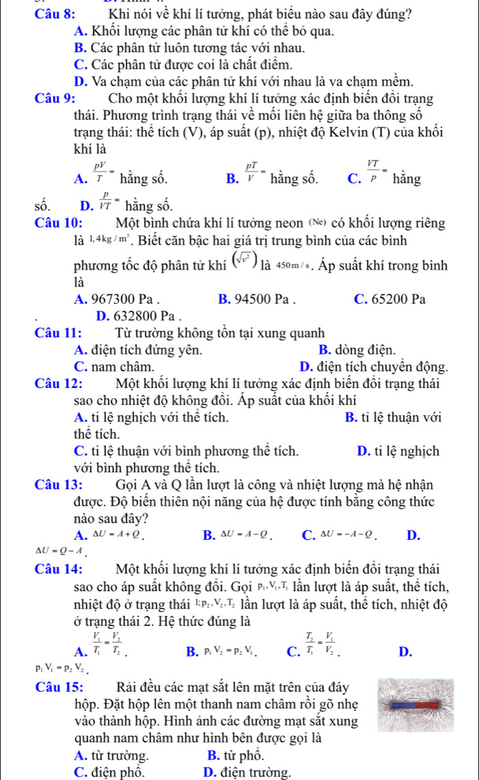 Khi nói về khí lí tưởng, phát biều nào sau đây đúng?
A. Khối lượng các phân tử khí có thể bỏ qua.
B. Các phân tử luôn tương tác với nhau.
C. Các phân tử được coi là chất điểm.
D. Va chạm của các phân tử khí với nhau là va chạm mềm.
Câu 9: Cho một khối lượng khí lí tưởng xác định biến đổi trạng
thái. Phương trình trạng thái về mối liên hệ giữa ba thông số
trạng thái: thể tích (V), áp suất (p), nhiệt độ Kelvin (T) của khối
khí là
A.  pV/T = hằng số. B.  pT/V = hằng số. C.  VT/p = hằng
số. D.  p/VT = hằng số.
Câu 10:  Một bình chứa khí lí tưởng neon (№) có khối lượng riêng
là 1,4kg/m^3. Biết căn bậc hai giá trị trung bình của các bình
phương tốc độ phân tử khí (V) là 450m/s. Áp suất khí trong bình
là
A. 967300 Pa . B. 94500 Pa . C. 65200 Pa
D. 632800 Pa .
Câu 11: Từ trường không tồn tại xung quanh
A. điện tích đứng yên. B. dòng điện.
C. nam châm. D. điện tích chuyển động.
Câu 12: Một khối lượng khí lí tưởng xác định biến đổi trạng thái
sao cho nhiệt độ không đồi. Áp suất của khối khí
A. ti lệ nghịch với thể tích. B. tỉ lệ thuận với
thể tích.
C. ti lệ thuận với bình phương thể tích. D. ti lệ nghịch
với bình phương thể tích.
Câu 13:  Gọi A và Q lần lượt là công và nhiệt lượng mà hệ nhận
được. Độ biến thiên nội năng của hệ được tính bằng công thức
nào sau đây?
A. △ U=A+Q. B. △ U=A-Q. C. △ U=-A-Q. D.
△ U=Q-A.
Câu 14: Một khối lượng khí lí tưởng xác định biến đổi trạng thái
sao cho áp suất không đổi. Gọi pηT lần lượt là áp suất, thể tích,
nhiệt độ ở trạng thái l;p_2,V_2,T_2 * lần lượt là áp suất, thể tích, nhiệt độ
ở trạng thái 2. Hệ thức đúng là
A. frac V_1T_1=frac V_2T_2_. frac T_2T_1=frac V_1V_2. D.
B. p_1V_2=p_2V_1 C.
P1 V_1=p_2V_2.
Câu 15: Rải đều các mạt sắt lên mặt trên của đáy
hộp. Đặt hộp lên một thanh nam châm rồi gõ nhẹ
vào thành hộp. Hình ảnh các đường mạt sắt xung
quanh nam châm như hình bên được gọi là
A. từ trường. B. từ phổ.
C. điện phổ. D. điện trường.