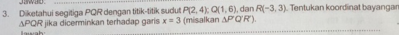 Jawab. 
3. Diketahui segitiga PQR dengan titik-titik sudut P(2,4); Q(1,6) , dan R(-3,3). Tentukan koordinat bayangar
△ PQR jika dicerminkan terhadap garis x=3 (misalkan △ P'Q'R'). 
lawah