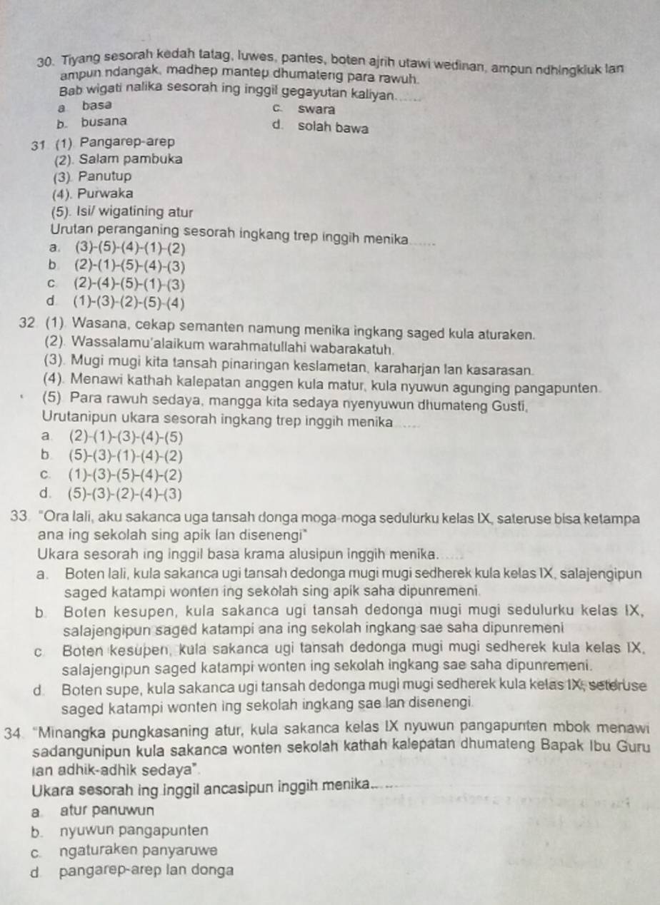 Tiyang sesorah kedah tatag, luwes, pantes, boten ajrih utawi wedinan, ampun ndhingkluk lan
ampun ndangak, madhep mantep dhumaterg para rawuh.
Bab wigati nalika sesorah ing inggil gegayutan kaliyan.
a basa c. swara
b. busana
d. solah bawa
31 (1) Pangarep-arep
(2). Salam pambuka
(3) Panutup
(4). Purwaka
(5). Isi/ wigatining atur
Urutan peranganing sesorah ingkang trep inggih menika . .  .
a. (3)-(5)-(4)-(1)-(2)
b (2)-(1)-(5)-(4)-(3)
C. (2)-(4)-(5)-(1)-(3)
dì (1)-(3)-(2)-(5)-(4)
32. (1). Wasana, cekap semanten namung menika ingkang saged kula aturaken.
(2). Wassalamu’alaikum warahmatullahi wabarakatuh.
(3). Mugi mugi kita tansah pinaringan keslametan, karaharjan Ian kasarasan.
(4). Menawi kathah kalepatan anggen kula matur, kula nyuwun agunging pangapunten.
(5) Para rawuh sedaya, mangga kita sedaya nyenyuwun dhumateng Gusti,
Urutanipun ukara sesorah ingkang trep inggih menika .....
a. (2)-(1)-(3)-(4)-(5)
b (5)-(3)-(1)-(4)-(2)
C. (1)-(3)-(5)-(4)-(2)
d. (5)-(3)-(2)-(4)-(3)
33 "Ora Iali, aku sakanca uga tansah donga moga-moga sedulurku kelas IX, sateruse bisa ketampa
ana ing sekolah sing apik lan disenengi"
Ukara sesorah ing inggil basa krama alusipun inggih menika.
a. Boten lali, kula sakanca ugi tansah dedonga mugi mugi sedherek kula kelas IX, salajengipun
saged katampi wonten ing sekolah sing apik saha dipunremeni.
b. Boten kesupen, kula sakanca ugi tansah dedonga mugi mugi sedulurku kelas IX,
salajengipun saged katampi ana ing sekolah ingkang sae saha dipunremeni
c Boten kesupen, kula sakanca ugi tansah dedonga mugi mugi sedherek kula kelas IX.
salajengipun saged katampi wonten ing sekolah ingkang sae saha dipunremeni.
d. Boten supe, kula sakanca ugi tansah dedonga mugi mugi sedherek kula kelas IX, seteruse
saged katampi wonten ing sekolah ingkang sae lan disenengi.
34. “Minangka pungkasaning atur, kula sakanca kelas IX nyuwun pangapunten mbok menawi
sadangunipun kula sakanca wonten sekolah kathah kalepatan dhumateng Bapak Ibu Guru
Ian adhik-adhik sedaya".
Ukara sesorah ing inggil ancasipun inggih menika.
a atur panuwun
b. nyuwun pangapunten
c. ngaturaken panyaruwe
d pangarep-arep Ian donga