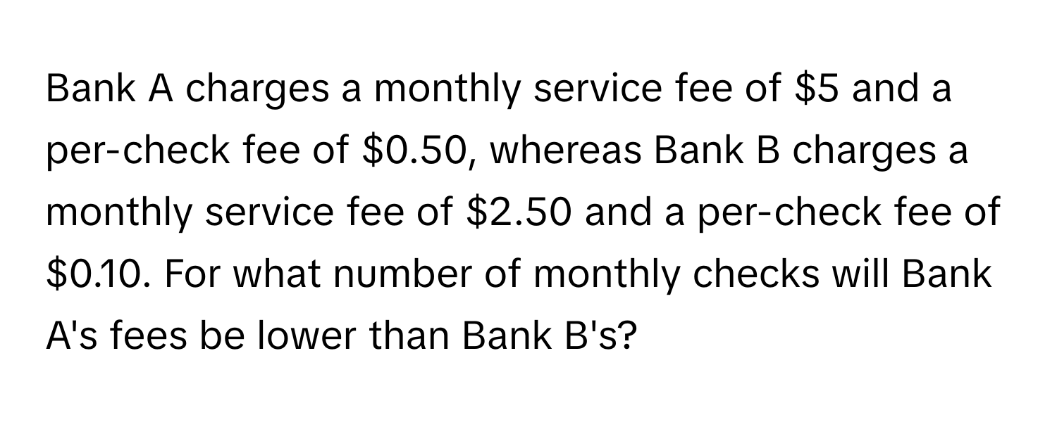 Bank A charges a monthly service fee of $5 and a per-check fee of $0.50, whereas Bank B charges a monthly service fee of $2.50 and a per-check fee of $0.10. For what number of monthly checks will Bank A's fees be lower than Bank B's?