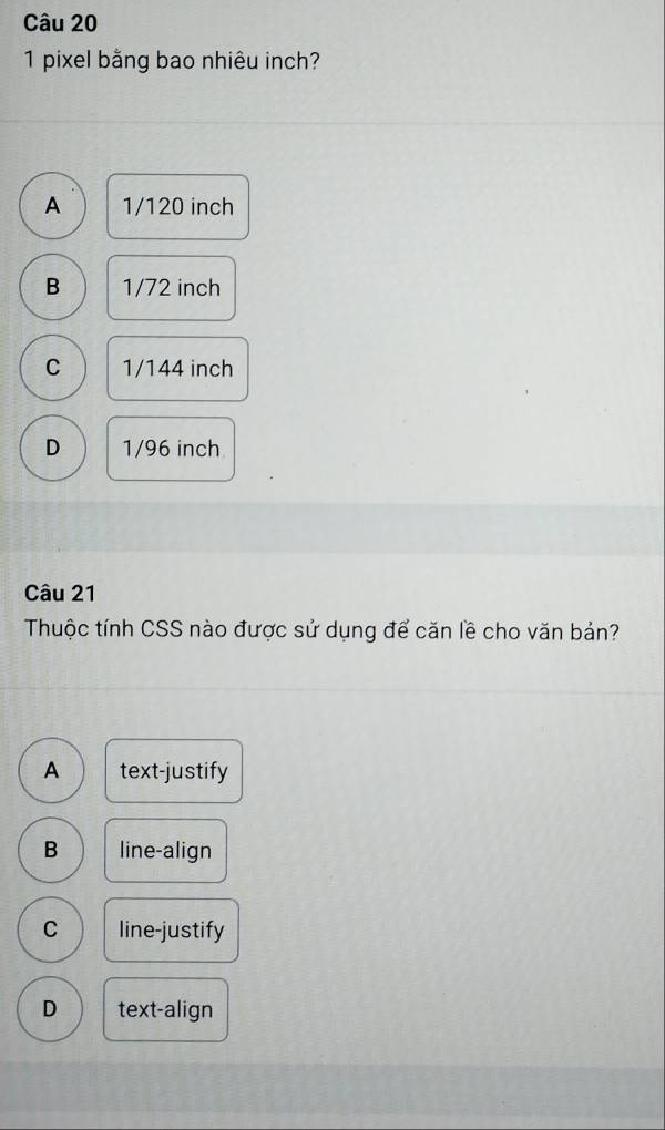 pixel bằng bao nhiêu inch?
A 1/120 inch
B 1/72 inch
C 1/144 inch
D 1/96 inch
Câu 21
Thuộc tính CSS nào được sử dụng để căn lề cho văn bản?
A text-justify
B line-align
C line-justify
D text-align