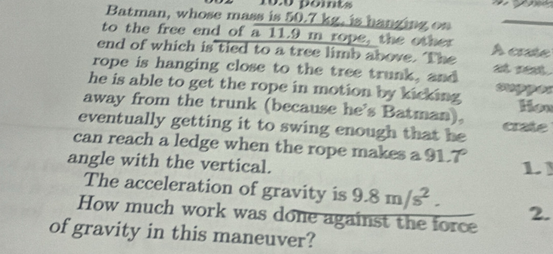 pomts 
Batman, whose mass is 50.7 kg, is hanging on 
_ 
to the free end of a 11.9 m rope, the other 
end of which is tied to a tree limb above. The À cre 
rope is hanging close to the tree trunk, and 
he is able to get the rope in motion by kicking . sper 
away from the trunk (because he's Batman), Hon 
eventually getting it to swing enough that he crate 
can reach a ledge when the rope makes a 91. a m∠
angle with the vertical. 
L 
The acceleration of gravity is 9.8m/s^2. 
How much work was done against the force 
2. 
of gravity in this maneuver?