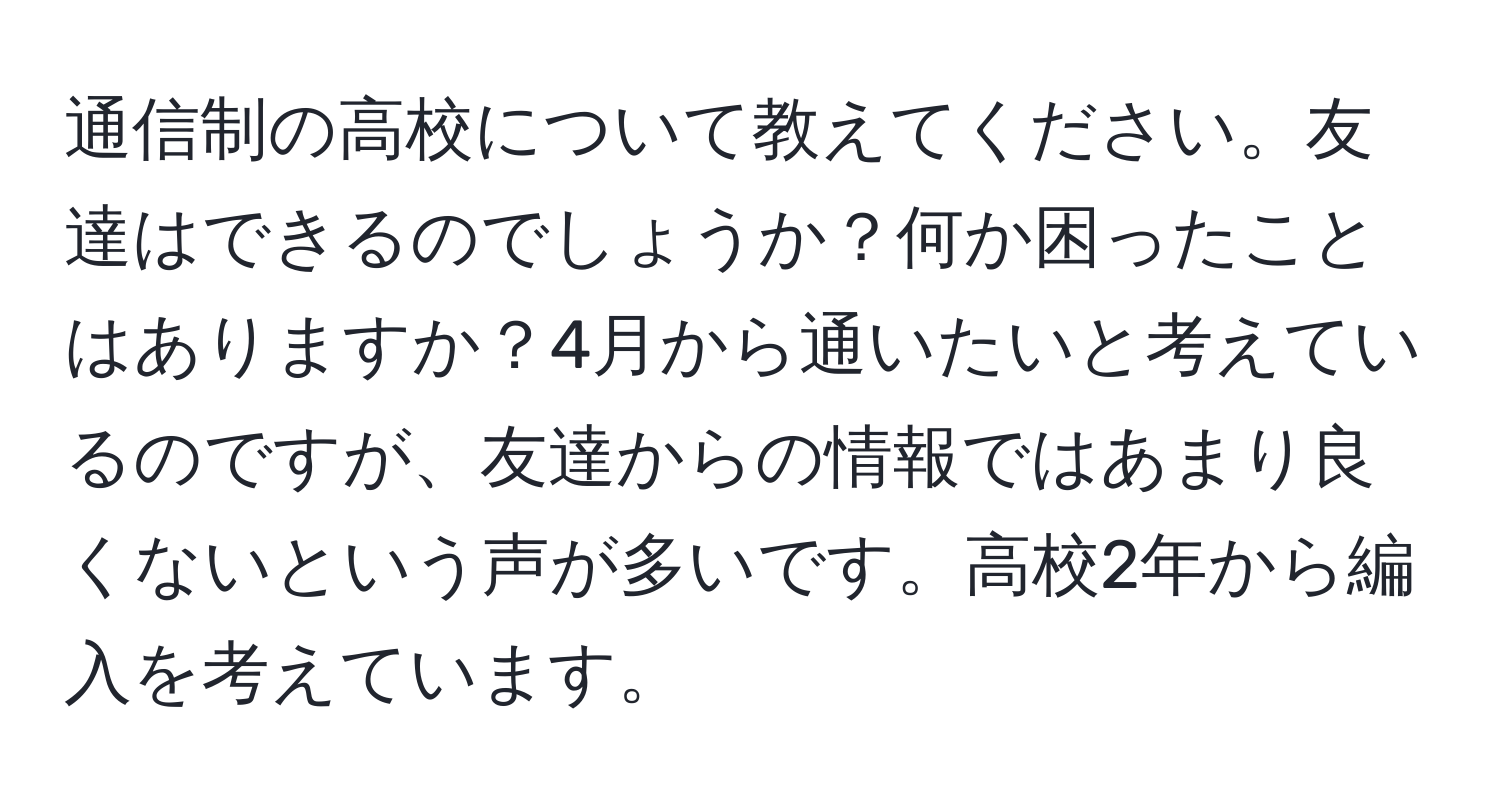 通信制の高校について教えてください。友達はできるのでしょうか？何か困ったことはありますか？4月から通いたいと考えているのですが、友達からの情報ではあまり良くないという声が多いです。高校2年から編入を考えています。