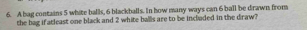 A bag contains 5 white balls, 6 blackballs. In how many ways can 6 ball be drawn from 
the bag if atleast one black and 2 white balls are to be included in the draw?