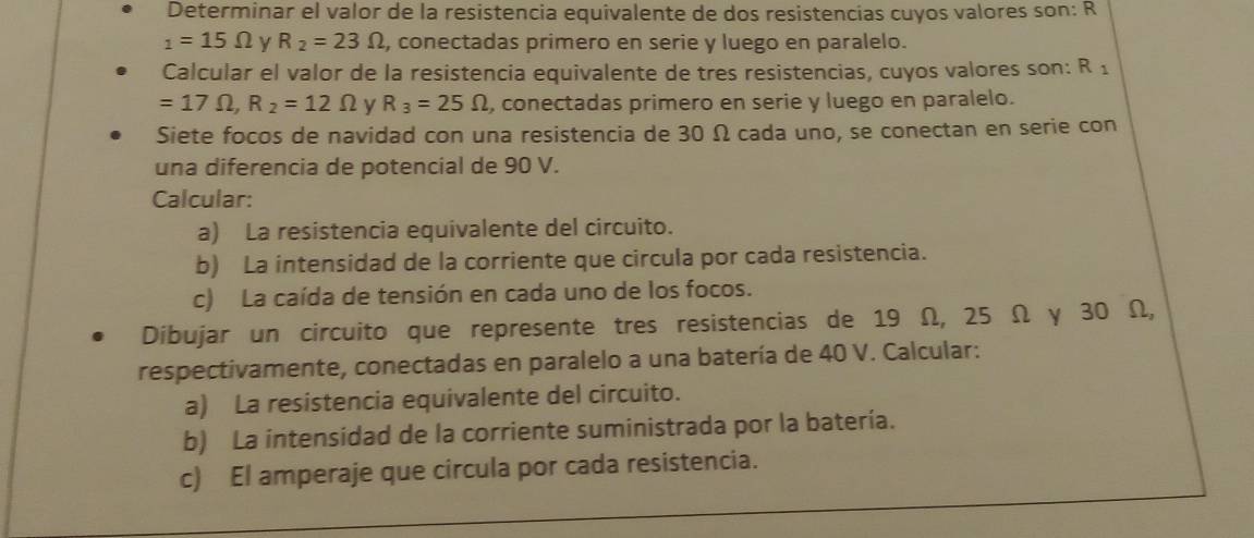 Determinar el valor de la resistencia equivalente de dos resistencias cuyos valores son: R
_1=15Omega y R_2=23Omega , conectadas primero en serie y luego en paralelo. 
Calcular el valor de la resistencia equivalente de tres resistencias, cuyos valores son: R_1
=17Omega , R_2=12Omega y R_3=25Omega , conectadas primero en serie y luego en paralelo. 
Siete focos de navidad con una resistencia de 30 Ω cada uno, se conectan en serie con 
una diferencia de potencial de 90 V. 
Calcular: 
a) La resistencia equivalente del circuito. 
b) La intensidad de la corriente que circula por cada resistencia. 
c) La caída de tensión en cada uno de los focos. 
Dibujar un circuito que represente tres resistencias de 19 Ω, 25 Ω y 30 Ω, 
respectivamente, conectadas en paralelo a una batería de 40 V. Calcular: 
a) La resistencia equivalente del circuito. 
b) La intensidad de la corriente suministrada por la batería. 
c) El amperaje que circula por cada resistencia.