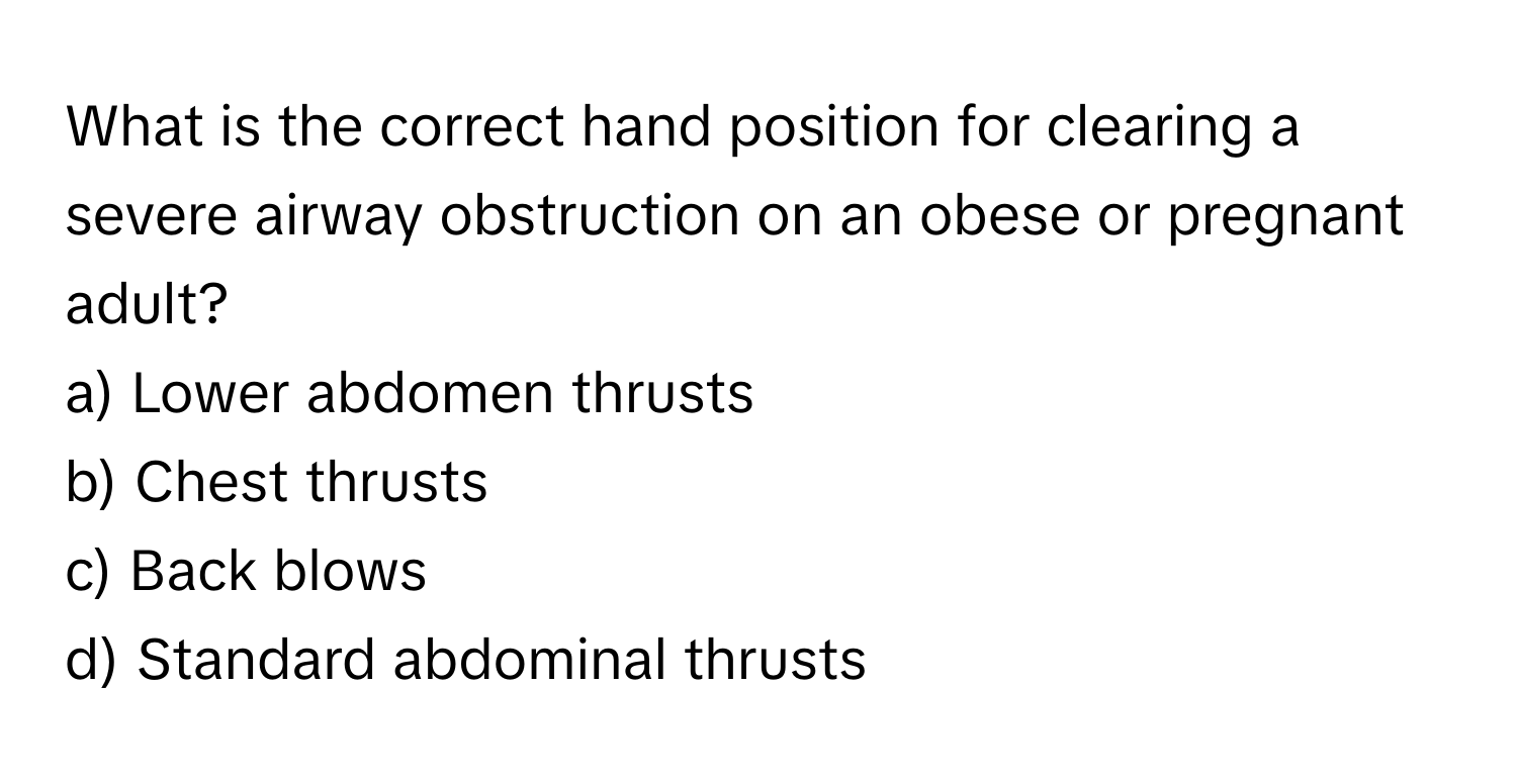 What is the correct hand position for clearing a severe airway obstruction on an obese or pregnant adult? 
a) Lower abdomen thrusts
b) Chest thrusts
c) Back blows
d) Standard abdominal thrusts