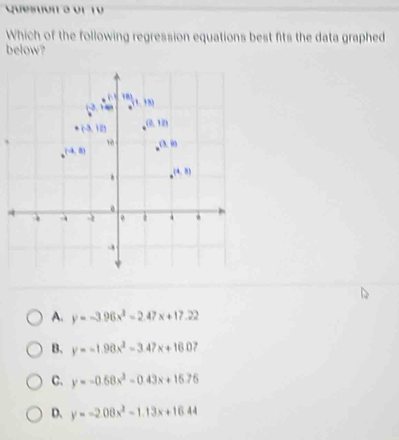 Quesuón a or 10
Which of the following regression equations best fits the data graphed
below?
A. y=-3.96x^2-2.47x+17.22
B. y=-1.98x^2-3.47x+16.0 ,
C. y=-0.58x^2-0.43x+15.76
D、 y=-2.08x^2-1.13x+16.44