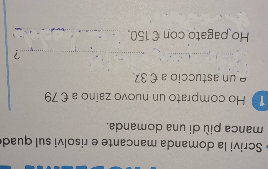 Scrivi la domanda mancante e risolvi sul quad 
manca più di una domanda. 
1 Ho comprato un nuovo zaino a €79
e un astuccio a € 37. 
_? 
Ho pagato con € 150, _ 
)