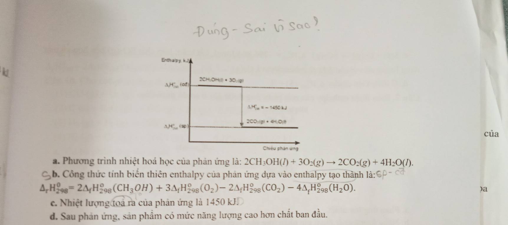 Enth alp y. kJ 
k
2CH_3OH(l)· 3O_2(g)
△ H'_201^circ 
△ H_(2n)°=-1450kJ
2CO_2(g)+4H_2O(l)
△ H'_20H_
của 
Chiếu phân ứng 
a. Phương trình nhiệt hoá học của phản ứng là: 2CH_3OH(l)+3O_2(g)to 2CO_2(g)+4H_2O(l). 
b. Công thức tính biến thiên enthalpy của phản ứng dựa vào enthalpy tạo thành là:
△ _rH_(298)^0=2△ _fH_(298)^0(CH_3OH)+3△ _fH_(298)^0(O_2)-2△ _fH_(298)^0(CO_2)-4△ _fH_(298)^0(H_2O). 
)a 
c. Nhiệt lượng toa ra của phản ứng là 1450 kJ. 
d. Sau phản ứng, sản phẩm có mức năng lượng cao hơn chất ban đầu.