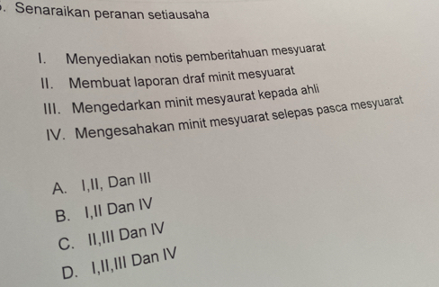 Senaraikan peranan setiausaha
I. Menyediakan notis pemberitahuan mesyuarat
II. Membuat laporan draf minit mesyuarat
III. Mengedarkan minit mesyaurat kepada ahli
IV. Mengesahakan minit mesyuarat selepas pasca mesyuarat
A. I,II, Dan III
B. I,II Dan IV
C. II,III Dan IV
D. I,II,III Dan IV