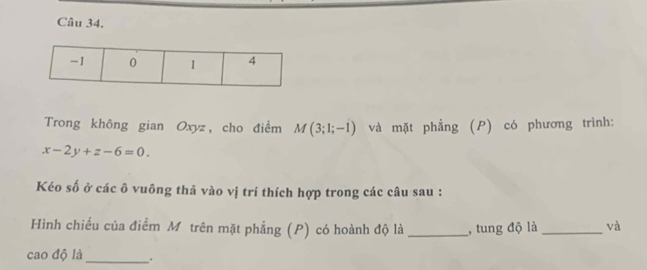 Trong không gian Oxyz, cho điểm M(3;1;-1) và mặt phẳng (P) có phương trình:
x-2y+z-6=0. 
Kéo số ở các ô vuông thả vào vị trí thích hợp trong các câu sau : 
Hình chiếu của điểm Mỹ trên mặt phẳng (P) có hoành độ là _, tung độ là _và 
cao độ là_ .