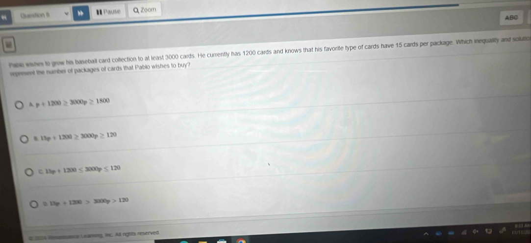“ Question θ I Pause Q zoom
ABC
Pablo wishes to grow his baseball card collection to at least 3000 cards. He currently has 1200 cards and knows that his favorite type of cards have 15 cards per package. Which inequality and solutio
represent the number of packages of cards that Pablo wishes to buy?
A p+1200≥ 3000p≥ 1800
B. 15p+1200≥ 3000p≥ 120
0.13p+1200≤ 3000p≤ 120
13p+1200>3000p>120
i 206 Renanance Leaming, inc. All rights reserved