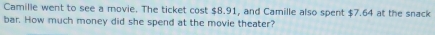 Camille went to see a movie. The ticket cost $8.91, and Camille also spent $7.64 at the snack 
bar. How much money did she spend at the movie theater?