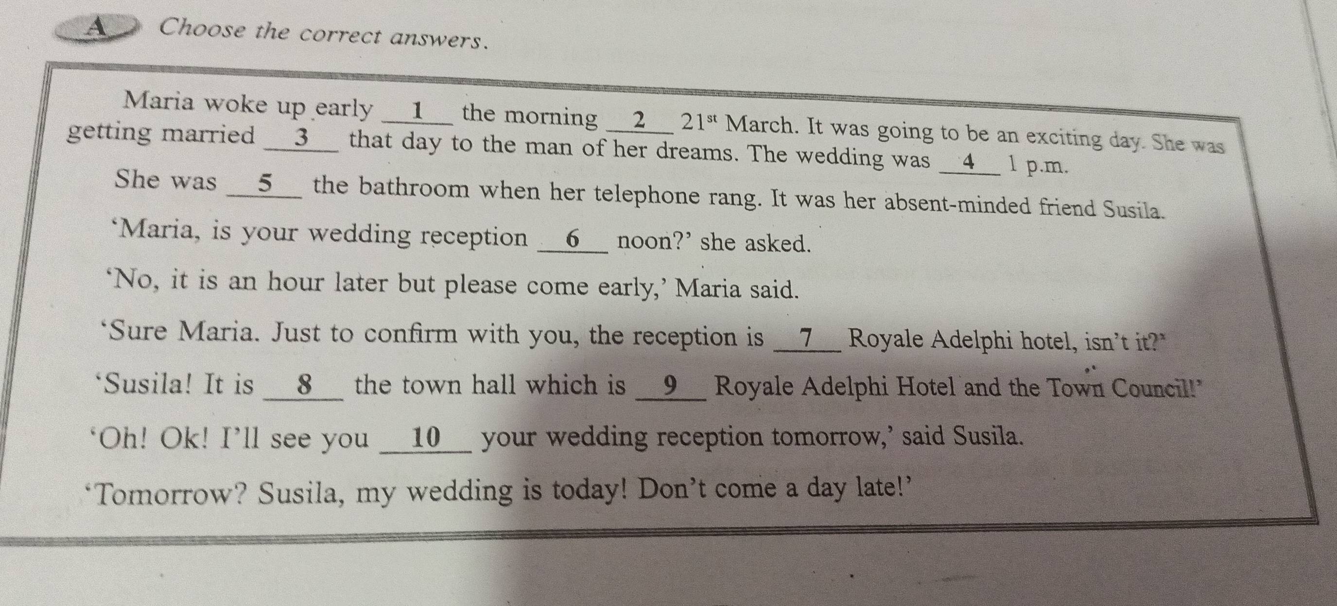 A Choose the correct answers. 
Maria woke up early __1__ the morning __2__ 21^(st) March. It was going to be an exciting day. She was 
getting married __3__ that day to the man of her dreams. The wedding was __4__ l p.m. 
She was __5__ the bathroom when her telephone rang. It was her absent-minded friend Susila. 
‘Maria, is your wedding reception __6__ noon?’ she asked. 
‘No, it is an hour later but please come early,’ Maria said. 
*Sure Maria. Just to confirm with you, the reception is __7__ Royale Adelphi hotel, isn't it?" 
"Susila! It is __8__ the town hall which is __9__ Royale Adelphi Hotel and the Town Council!" 
"Oh! Ok! I'll see you __10__ your wedding reception tomorrow,' said Susila. 
‘Tomorrow? Susila, my wedding is today! Don’t come a day late!’