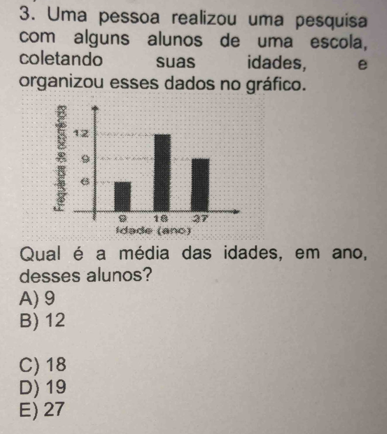 Uma pessoa realizou uma pesquisa
com alguns alunos de uma escola,
coletando suas idades, e
organizou esses dados no gráfico.
8
idae (anc)
Qual é a média das idades, em ano,
desses alunos?
A) 9
B) 12
C) 18
D) 19
E) 27