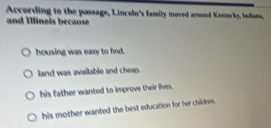 According to the passage, Lincoln's family moved around Kenucky, Indiana,
and Illinois because
housing was easy to find.
land was available and cheap.
his father wanted to improve their lives.
his mother wanted the best education for her children.