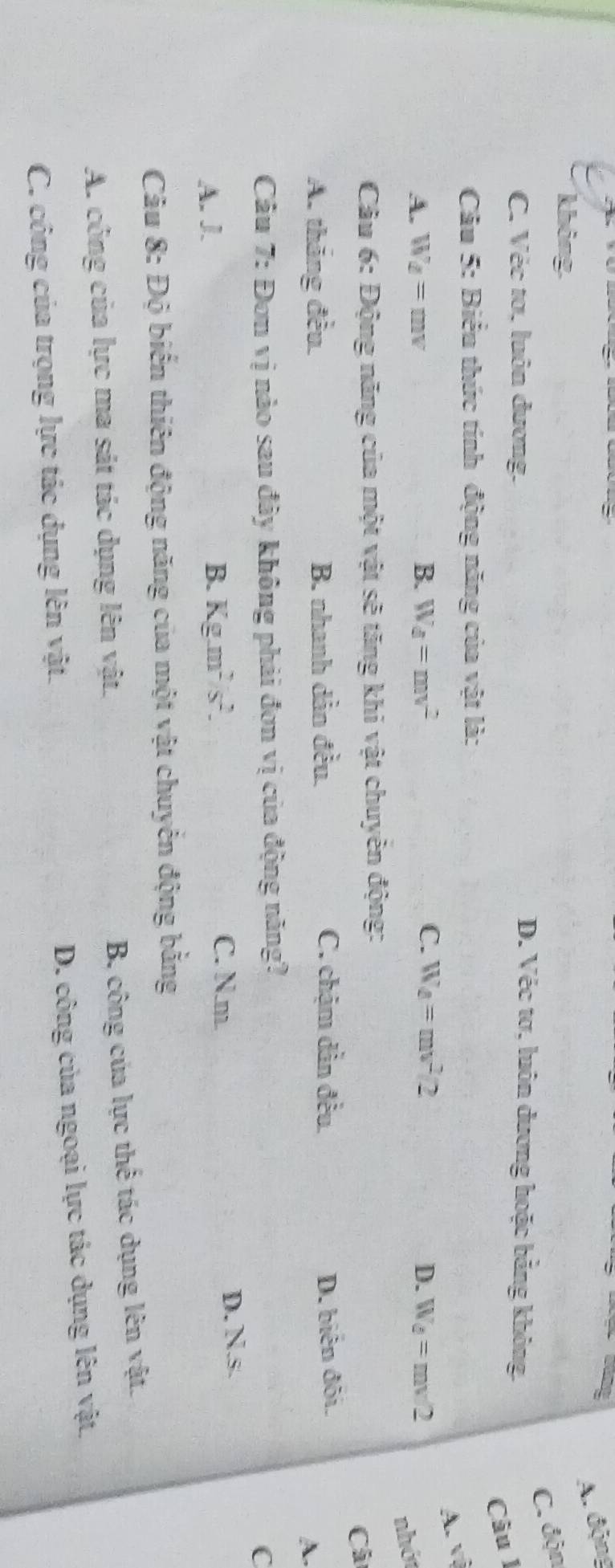 A. động
không
C. độn
C. Véc tơ, luôn đương.
D. Véc tơ, luôn dương hoặc bằng không.
Câu l
Câu 5: Biểu thức tính động năng của vật là:
A. vệ
A. W_d=mv B. W_d=mv^2 C. W_d=mv^2/2 D. W_d=mv/2
nhớt
Câu 6: Động năng của một vật sẽ tăng khi vật chuyển động:
Cả
A. tháng đều. B. nhanh dản đều. C. chậm dần đều. D. biên đôi.
A.
Câu 7: Đơn vị nào sau đây không phải đơn vị của động năng?
C
A. J. B. Kg.m^2/s^2.
C. N. m.
D. Ns
Câu 8: Độ biến thiên động năng của một vật chuyển động bằng
A. công của lực ma sát tác dụng lên vật.
B, công của lực thể tác dụng lên vật.
D. công của ngoại lực tác dụng lên vật.
C. công của trọng lực tác dụng lên vật.