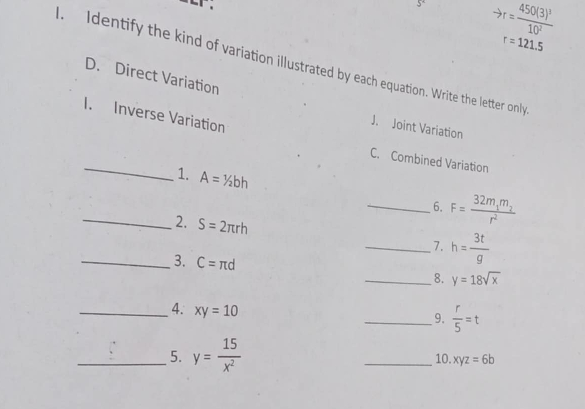 J^2
to r=frac 450(3)^310^2
r=121.5. Identify the kind of variation illustrated by each equation. Write the letter only 
D. Direct Variation 
I. Inverse Variation 
J. Joint Variation 
_ 
C. Combined Variation 
1. A=1/2bh
_6. F=frac 32m_1m_2r^2
_2. S=2π rh
_7. h= 3t/g 
_3. C=π d
_8. y=18sqrt(x)
_4. xy=10
_9.  r/5 =t
_5. y= 15/x^2  _10. xyz=6b