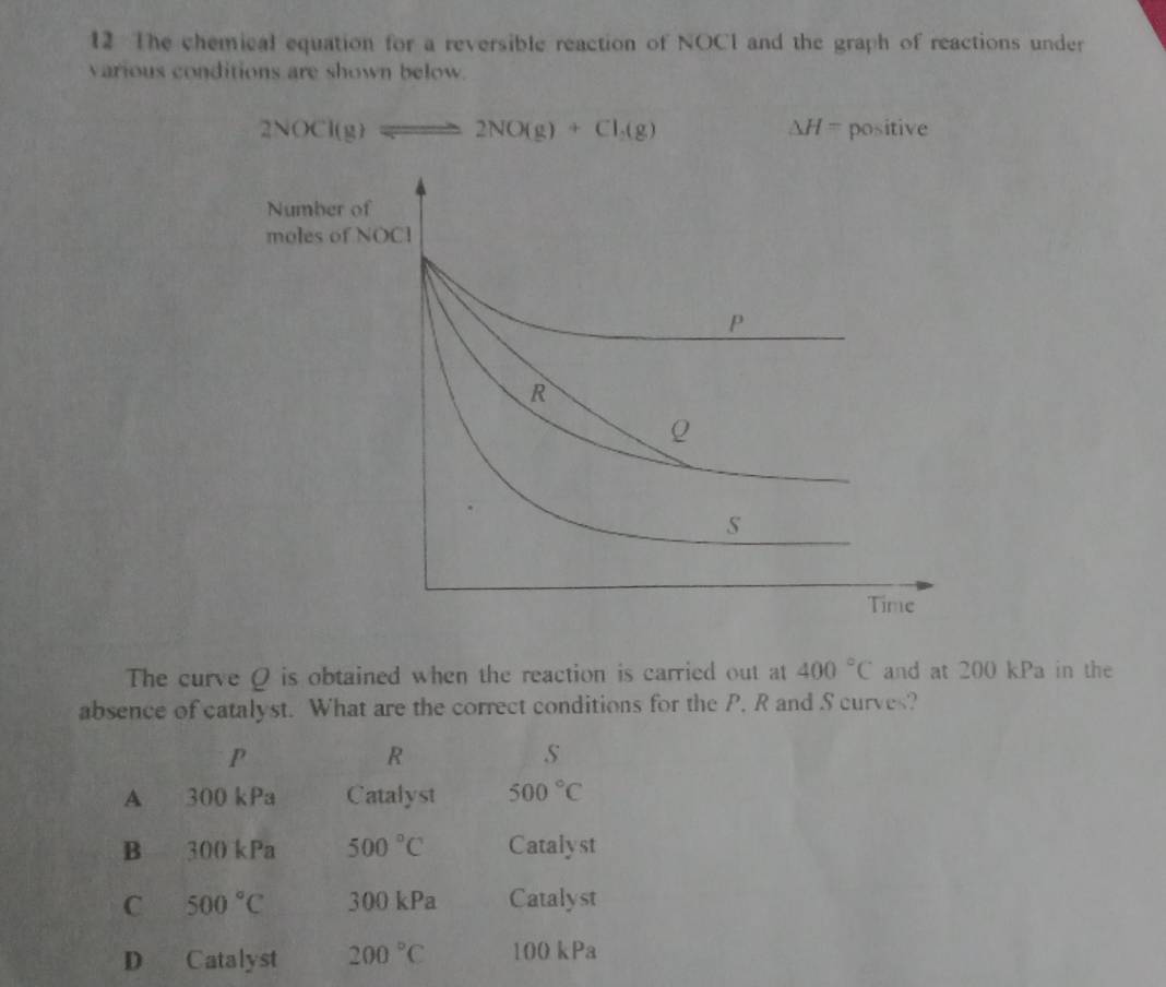 The chemical equation for a reversible reaction of NOCI and the graph of reactions under
various conditions are shown below.
△ H=
2NOCl(g)leftharpoons 2NO(g)+Cl_2(g) positive
The curve Q is obtained when the reaction is carried out at 400°C and at 200 kPa in the
absence of catalyst. What are the correct conditions for the P. R and S curves?
P
R
A 300 kPa Catalyst 500°C
B 300 kPa 500°C Catalyst
C 500°C 300 kPa Catalyst
D Catalyst 200°C 100 kPa