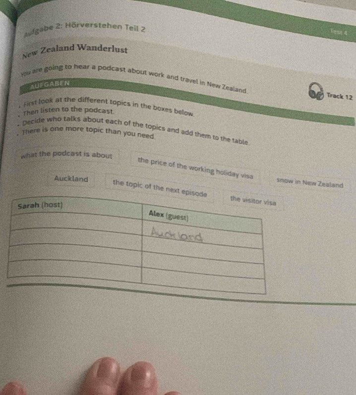 aufgabe 2: Hörverstehen Teil 2 
New Zealand Wanderlust 
You are going to hear a podcast about work and travel in New Zealand Track 12
AufGABEN 
. First look at the different topics in the boxes below 
.Then listen to the podcast 
. Decidle who talks about each of the topics and add them to the table 
. There is one more topic than you need 
what the podcast is about 
the price of the working holiday visa 
Auckland 
snow in New Zealand 
the topic of the nex