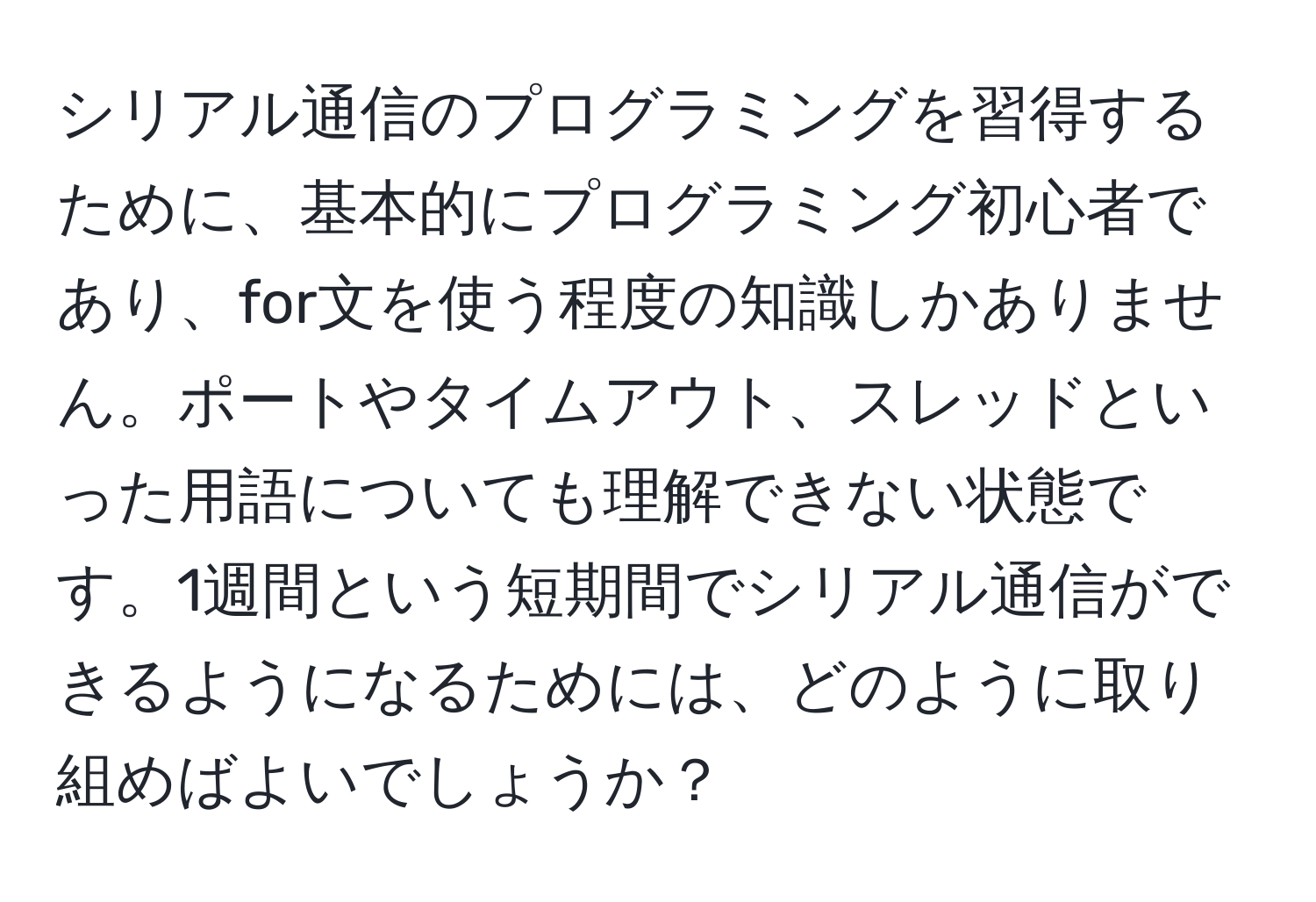 シリアル通信のプログラミングを習得するために、基本的にプログラミング初心者であり、for文を使う程度の知識しかありません。ポートやタイムアウト、スレッドといった用語についても理解できない状態です。1週間という短期間でシリアル通信ができるようになるためには、どのように取り組めばよいでしょうか？