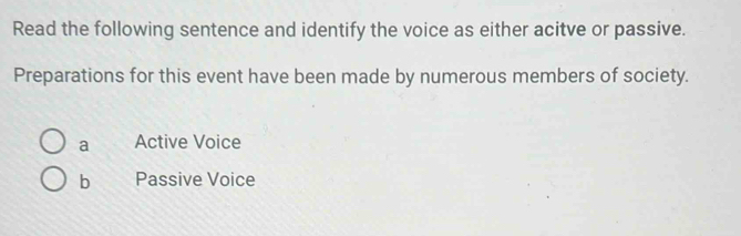 Read the following sentence and identify the voice as either acitve or passive.
Preparations for this event have been made by numerous members of society.
a Active Voice
b Passive Voice