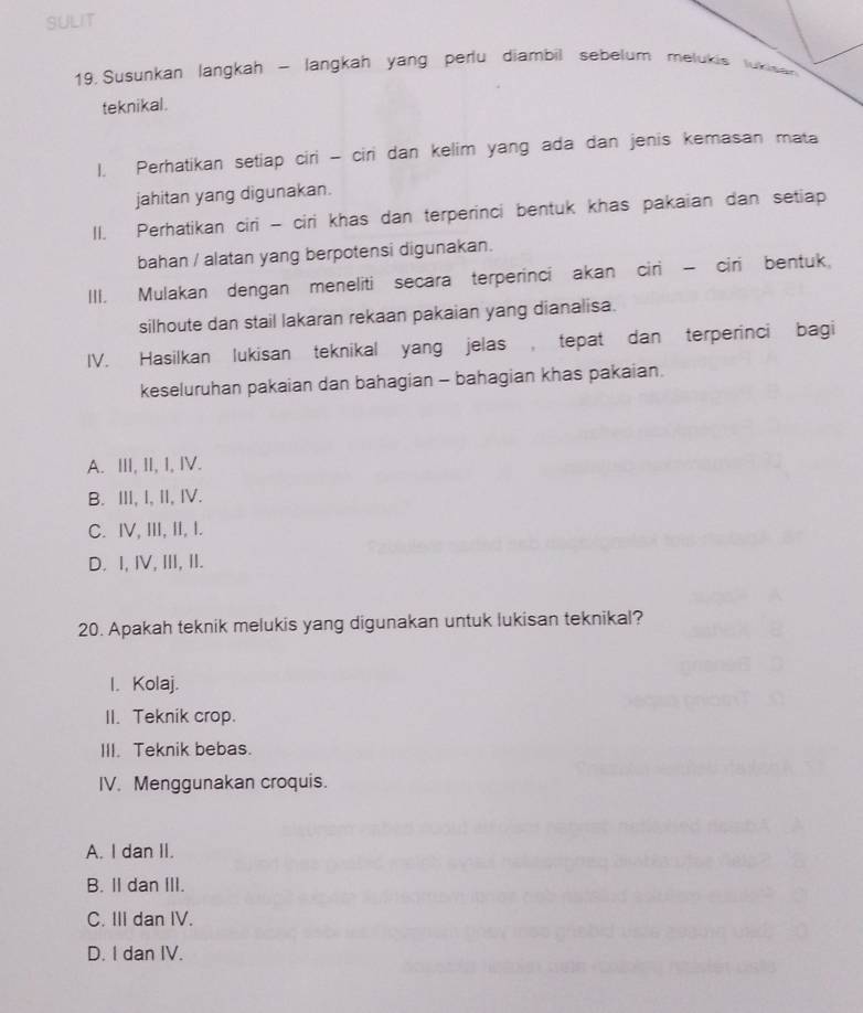 SULIT
19. Susunkan langkah - langkah yang perlu diambil sebelum melukis lukisen
teknikal.
1. Perhatikan setiap ciri - ciri dan kelim yang ada dan jenis kemasan mata
jahitan yang digunakan.
II. Perhatikan ciri - ciri khas dan terperinci bentuk khas pakaian dan setiap
bahan / alatan yang berpotensi digunakan.
III. Mulakan dengan meneliti secara terperinci akan ciri - ciri bentuk,
silhoute dan stail lakaran rekaan pakaian yang dianalisa.
IV. Hasilkan lukisan teknikal yang jelas , tepat dan terperinci bagi
keseluruhan pakaian dan bahagian - bahagian khas pakaian.
A. III, II, I, IV.
B. ⅢII, I, II, IV.
C. IV, III, II, I.
D. I, I, III, II.
20. Apakah teknik melukis yang digunakan untuk lukisan teknikal?
I. Kolaj.
II. Teknik crop.
III. Teknik bebas.
IV. Menggunakan croquis.
A. I dan II.
B. II dan III.
C. III dan IV.
D. I dan IV.