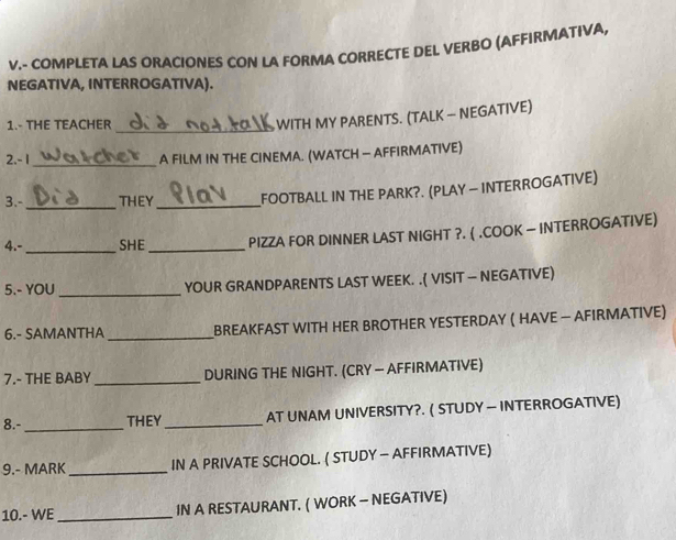 COMPLETA LAS ORACIONES CON LA FORMA CORRECTE DEL VERBO (AFFIRMATIVA, 
NEGATIVA, INTERROGATIVA). 
1.- THE TEACHER 
_ WITH MY PARENTS. (TALK — NEGATIVE) 
2. - 1 _ A FILM IN THE CINEMA. (WATCH — AFFIRMATIVE) 
3.-_ THEY _FOOTBALL IN THE PARK?. (PLAY — INTERROGATIVE) 
4.- _SHE_ PIZZA FOR DINNER LAST NIGHT ?. ( .COOK — INTERROGATIVE) 
5.- YOU _YOUR GRANDPARENTS LAST WEEK. .( VISIT — NEGATIVE) 
6.- SAMANTHA _ BREAKFAST WITH HER BROTHER YESTERDAY ( HAVE — AFIRMATIVE) 
7.- THE BABY _DURING THE NIGHT. (CRY — AFFIRMATIVE) 
8.-_ THEY_ AT UNAM UNIVERSITY?. ( STUDY — INTERROGATIVE) 
9.- MARK _IN A PRIVATE SCHOOL. ( STUDY — AFFIRMATIVE) 
10.- WE _IN A RESTAURANT. ( WORK - NEGATIVE)