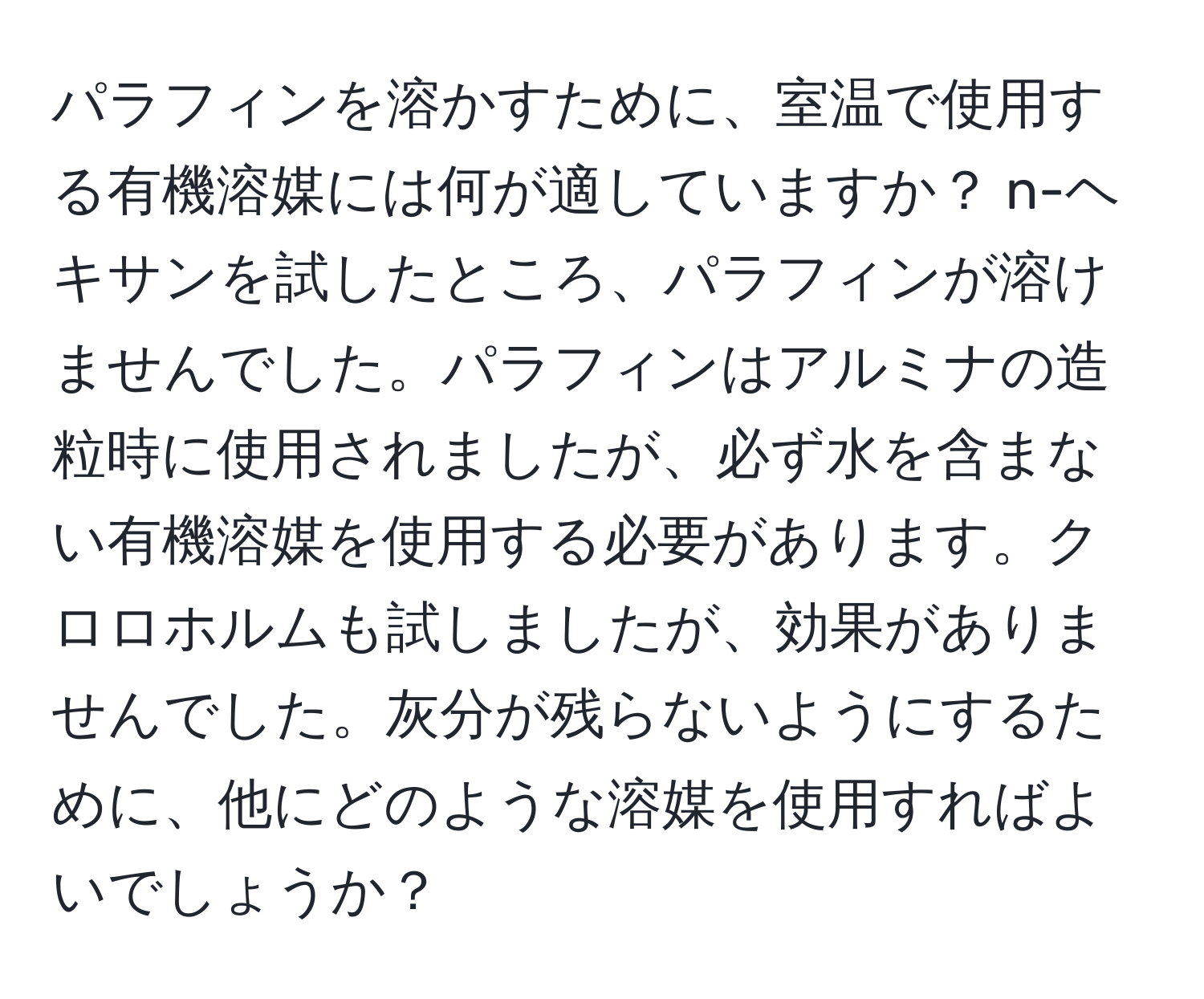 パラフィンを溶かすために、室温で使用する有機溶媒には何が適していますか？ n-ヘキサンを試したところ、パラフィンが溶けませんでした。パラフィンはアルミナの造粒時に使用されましたが、必ず水を含まない有機溶媒を使用する必要があります。クロロホルムも試しましたが、効果がありませんでした。灰分が残らないようにするために、他にどのような溶媒を使用すればよいでしょうか？