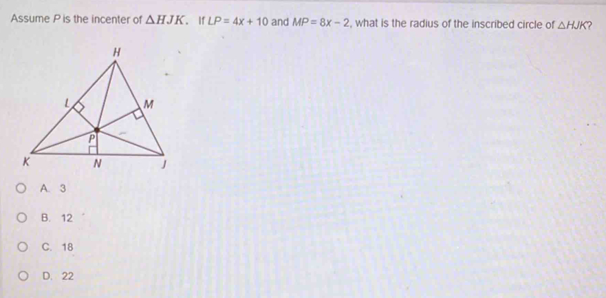 Assume P is the incenter of △ HJK. If LP=4x+10 and MP=8x-2 , what is the radius of the inscribed circle of △ HJK 2
A. 3
B. 12
C. 18
D. 22