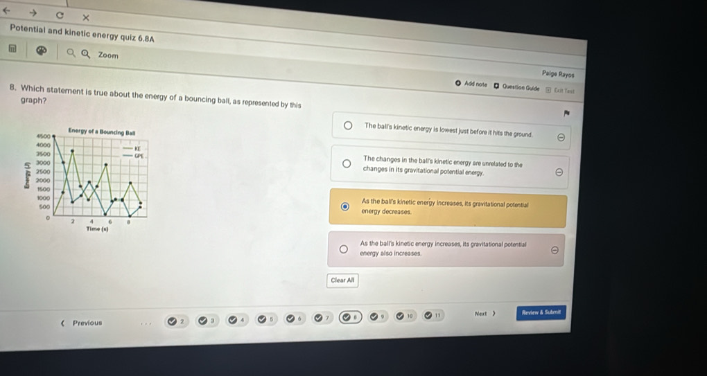 ←
C ×
Potential and kinetic energy quiz 6.8A Palge Rayos
Zoom
Add note - Question Guide Exit Test
8. Which statement is true about the energy of a bouncing ball, as represented by this
graph?
The ball's kinetic energy is lowest just before it hits the ground.
4500 Energy of a Bouncing Ball
3500
4000 KE The changes in the ball's kinetic energy are unrelated to the
3000 GPE
2500
changes in its gravitational potential energy.
F 2000
1500
1000 As the ball's kinetic energy increases, its gravitational potential
500 energy decreases.
。 2 6
Time (s)
As the ball's kinetic energy increases, its gravitational potential
energy also increases.
Clear All
10 Next > Review & Submit
《 Previous
3 7