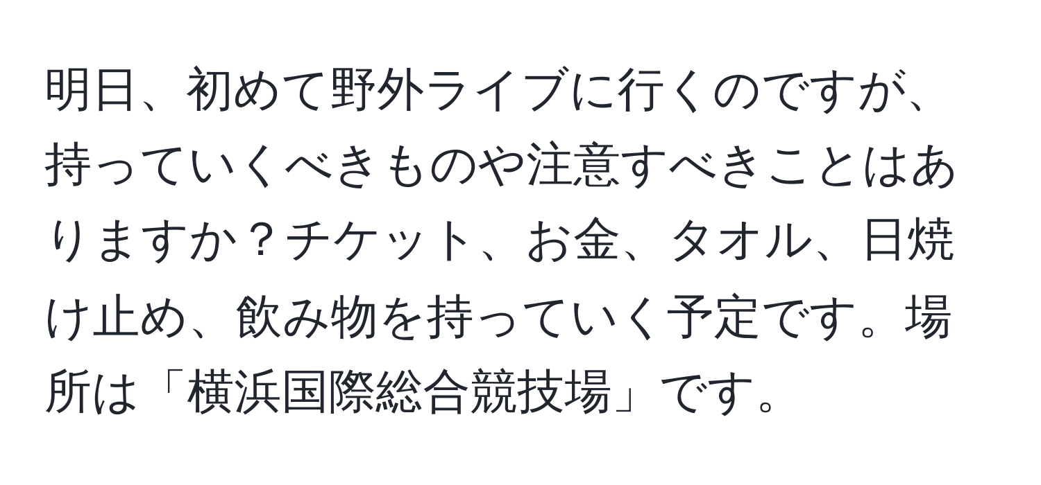 明日、初めて野外ライブに行くのですが、持っていくべきものや注意すべきことはありますか？チケット、お金、タオル、日焼け止め、飲み物を持っていく予定です。場所は「横浜国際総合競技場」です。