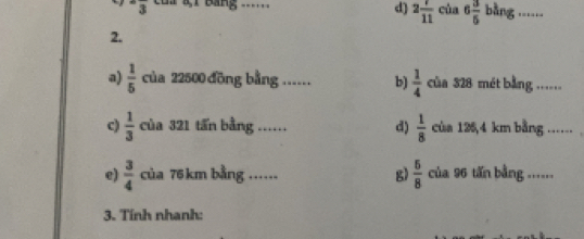 d) 2frac 1(11)^-overline 3 81 Bảng _cùa 6 3/5  bàng .._
2.
a)  1/5  của 22500 đồng bằng ...... b)  1/4  của 328 mét bằng .....
c)  1/3  của 321 tấn bằng ._ …… d)  1/8  của 125,4 km bằng .._
e)  3/4  của 76 km bằng ...... g)  5/8  của 96 tấn bằng ......
3. Tính nhanh: