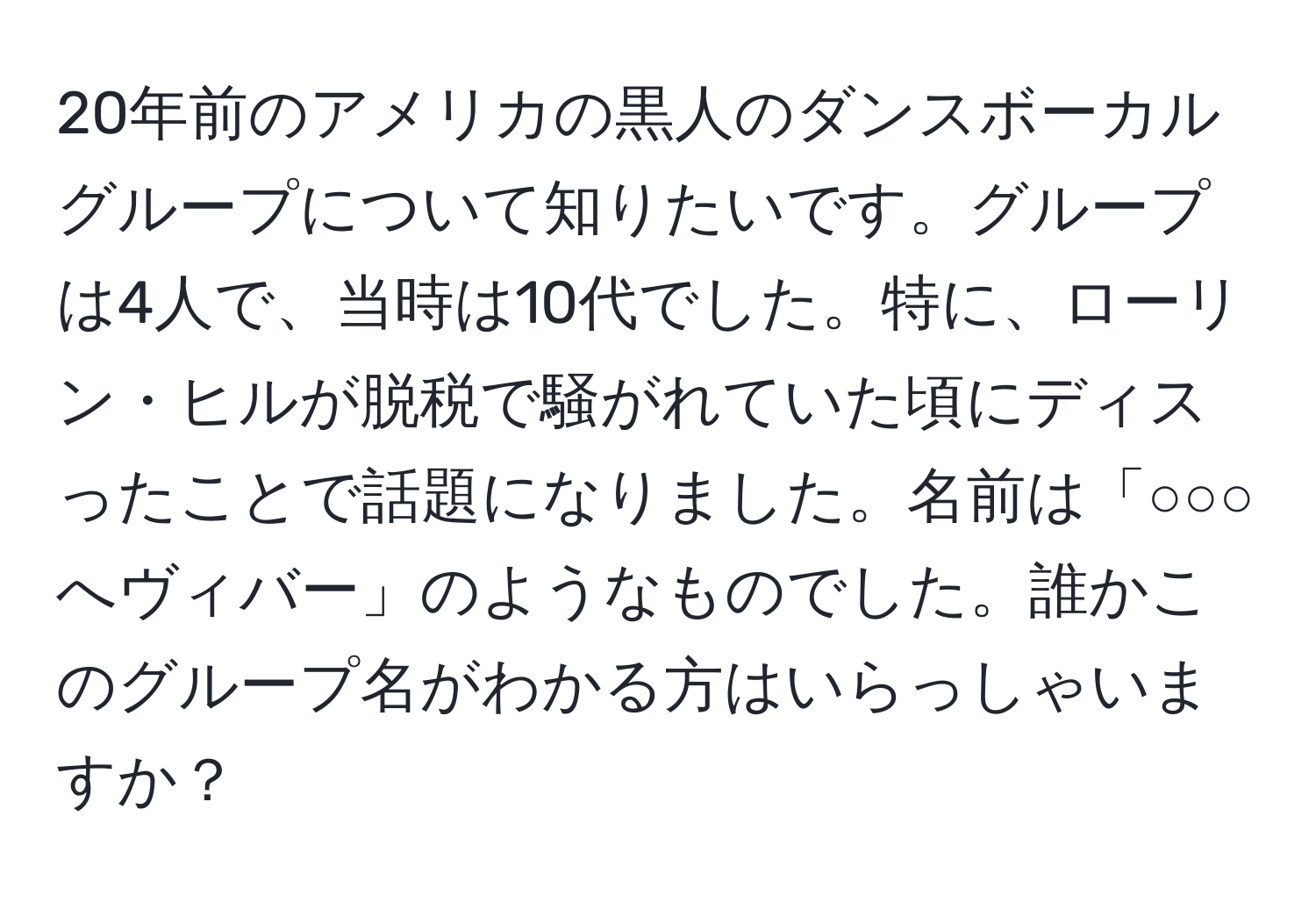 20年前のアメリカの黒人のダンスボーカルグループについて知りたいです。グループは4人で、当時は10代でした。特に、ローリン・ヒルが脱税で騒がれていた頃にディスったことで話題になりました。名前は「○○○へヴィバー」のようなものでした。誰かこのグループ名がわかる方はいらっしゃいますか？