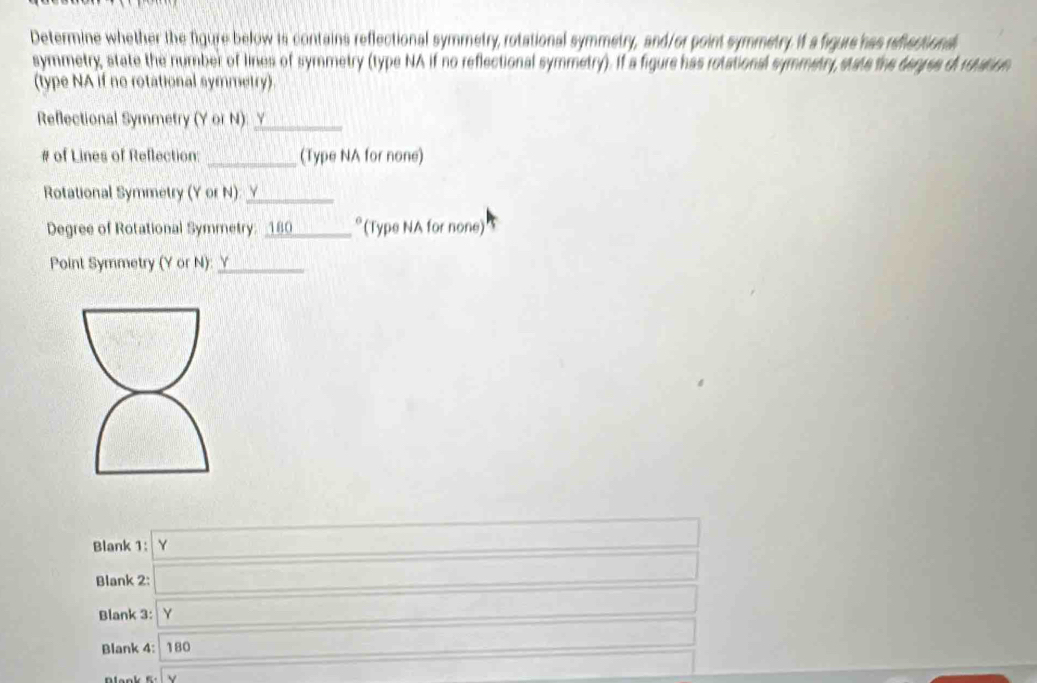 Determine whether the figure below is contains reflectional symmetry, rotational symmetry, and/or point symmetry it a figure has reflactional 
symmetry state the number of lines of symmetry (type NA if no reflectional symmetry). If a figure has rotational symmetry stats the degres of rution 
(type NA if no rotational symmetry). 
Reflectional Symmetry (Y or N): y_ 
# of Lines of Reflection: _(Type NA for none) 
Rotational Symmetry (Y or N)_ 
Degree of Rotational Symmetry: _180_ *(Type NA for none) 
Point Symmetry (Y or N): _^1 DB* 6)1)
Blank 1: Y □ 
Blank 2: _  
□  
Blank 3: Y ... _  -3x+1 _  
Blank 4: 180 A_r(x_1,0.5 ()sqrt(3)CACAC x_□ ,□ 
□