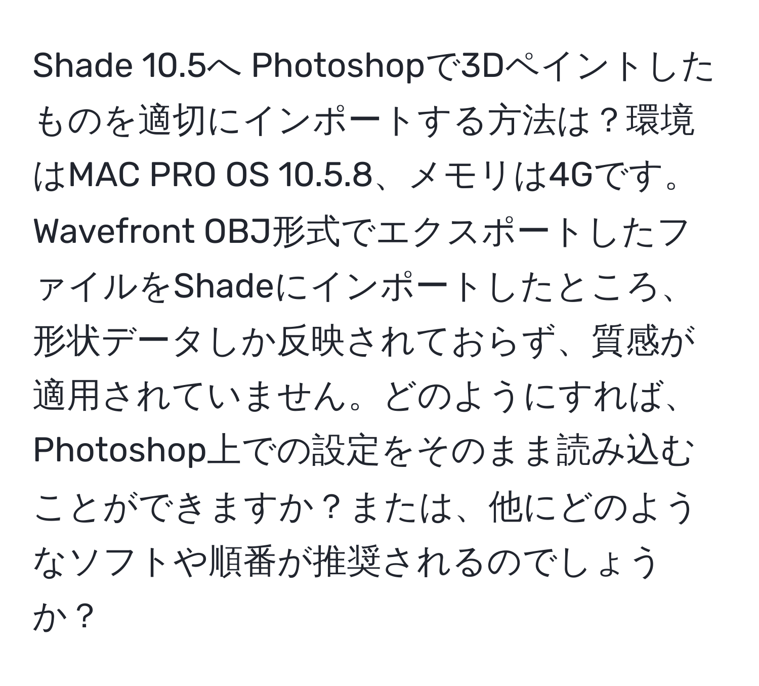 Shade 10.5へ Photoshopで3Dペイントしたものを適切にインポートする方法は？環境はMAC PRO OS 10.5.8、メモリは4Gです。Wavefront OBJ形式でエクスポートしたファイルをShadeにインポートしたところ、形状データしか反映されておらず、質感が適用されていません。どのようにすれば、Photoshop上での設定をそのまま読み込むことができますか？または、他にどのようなソフトや順番が推奨されるのでしょうか？