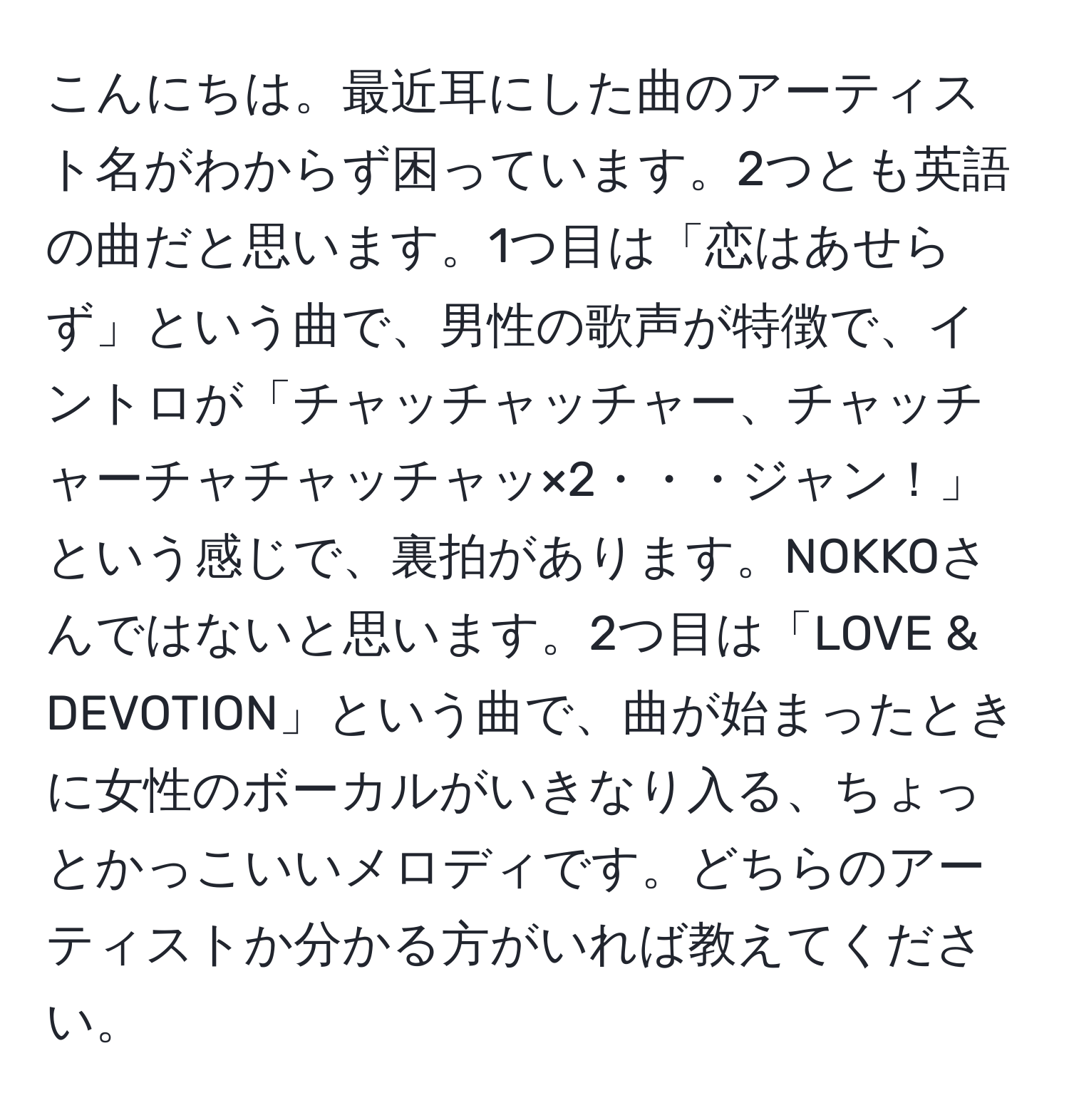 こんにちは。最近耳にした曲のアーティスト名がわからず困っています。2つとも英語の曲だと思います。1つ目は「恋はあせらず」という曲で、男性の歌声が特徴で、イントロが「チャッチャッチャー、チャッチャーチャチャッチャッ×2・・・ジャン！」という感じで、裏拍があります。NOKKOさんではないと思います。2つ目は「LOVE & DEVOTION」という曲で、曲が始まったときに女性のボーカルがいきなり入る、ちょっとかっこいいメロディです。どちらのアーティストか分かる方がいれば教えてください。