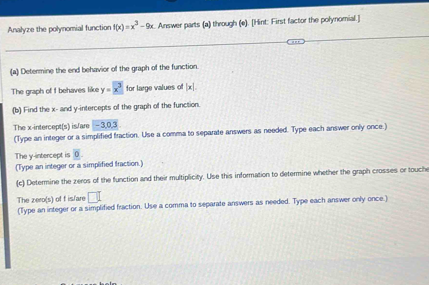 Analyze the polynomial function f(x)=x^3-9x. Answer parts (a) through (e). [Hint: First factor the polynomial.] 
(a) Determine the end behavior of the graph of the function. 
The graph of f behaves like y=x^3 for large values of |x|. 
(b) Find the x - and y-intercepts of the graph of the function. 
The x-intercept(s) is/are - 3, 0, 3. 
(Type an integer or a simplified fraction. Use a comma to separate answers as needed. Type each answer only once.) 
The y-intercept is 0. 
(Type an integer or a simplified fraction.) 
(c) Determine the zeros of the function and their multiplicity. Use this information to determine whether the graph crosses or touche 
The zero(s) of f is/are □^(□)
(Type an integer or a simplified fraction. Use a comma to separate answers as needed. Type each answer only once.)