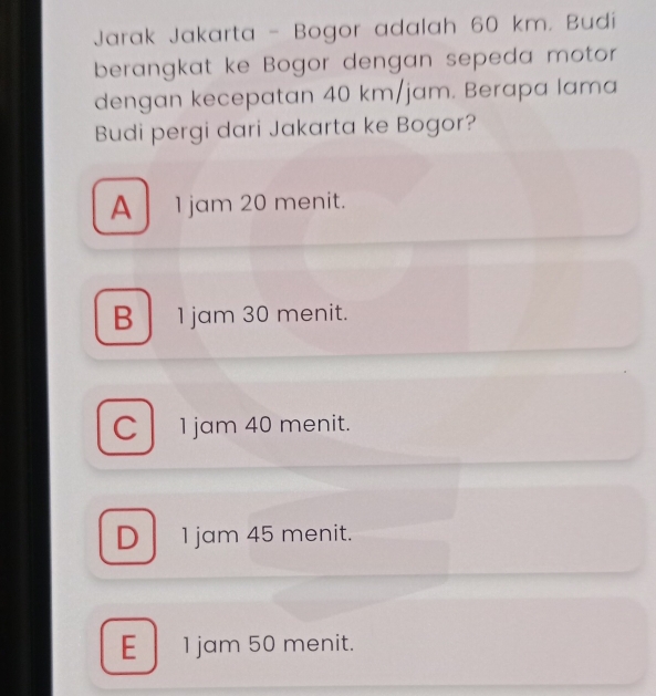 Jarak Jakarta - Bogor adalah 60 km. Budi
berangkat ke Bogor dengan sepeda motor
dengan kecepatan 40 km/jam. Berapa lama
Budi pergi dari Jakarta ke Bogor?
A 1 jam 20 menit.
B 1 jam 30 menit.
C 1 jam 40 menit.
D 1 jam 45 menit.
E 1 jam 50 menit.