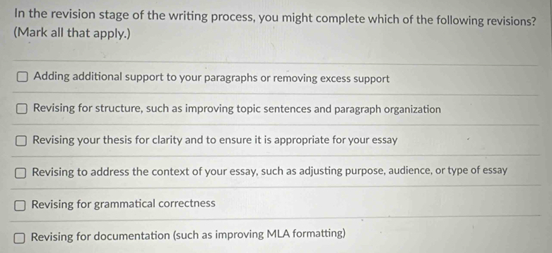 In the revision stage of the writing process, you might complete which of the following revisions?
(Mark all that apply.)
Adding additional support to your paragraphs or removing excess support
Revising for structure, such as improving topic sentences and paragraph organization
Revising your thesis for clarity and to ensure it is appropriate for your essay
Revising to address the context of your essay, such as adjusting purpose, audience, or type of essay
Revising for grammatical correctness
Revising for documentation (such as improving MLA formatting)