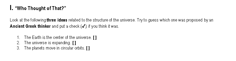 “Who Thought of That?” 
Look at the following three ideas related to the structure of the universe. Try to guess which one was proposed by an 
Ancient Greek thinker and put a check (✔) if you think it was. 
1. The Earth is the center of the universe. [] 
2. The universe is expanding. 【] 
3. The planets move in circular orbits.[]