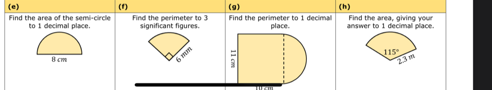 Find the area of the semi-circle Find the perimeter to 3 Find the perimeter to 1 decimal Find the area, giving your
to 1 decimal place. significant figures. place. answer to 1 decimal place.
m
8 cm
Wcm