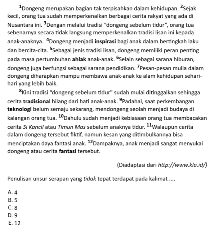 ¹Dongeng merupakan bagian tak terpisahkan dalam kehidupan. 22 Sejak
kecil, orang tua sudah memperkenalkan berbagai cerita rakyat yang ada di
Nusantara ini. 3 Dengan melalui tradisi “dongeng sebelum tidur”, orang tua
sebenarnya secara tidak langsung memperkenalkan tradisi lisan ini kepada
anak-anaknya. ⁴Dongeng menjadi inspirasi bagi anak dalam bertingkah laku
dan bercita-cita. "Sebagai jenis tradisi lisan, dongeng memiliki peran penting
pada masa pertumbuhan ahlak anak-anak. ŌSelain sebagai sarana hiburan,
dongeng juga berfungsi sebagai sarana pendidikan. ⁷Pesan-pesan mulia dalam
dongeng diharapkan mampu membawa anak-anak ke alam kehidupan sehari-
hari yang lebih baik.
*Kini tradisi “dongeng sebelum tidur" sudah mulai ditinggalkan sehingga
cerita tradisional hilang dari hati anak-anak. °Padahal, saat perkembangan
teknologi belum semaju sekarang, mendongeng seolah menjadi budaya di
kalangan orang tua. 10 Dahulu sudah menjadi kebiasaan orang tua membacakan
cerita Si Kancil atau Timun Mas sebelum anaknya tidur. ^11V Walaupun cerita
dalam dongeng tersebut fiktif, namun kesan yang ditimbulkannya bisa
menciptakan daya fantasi anak. ^1 Dampaknya, anak menjadi sangat menyukai
dongeng atau cerita fantasi tersebut.
(Diadaptasi dari http://www.klɑ.id/)
Penulisan unsur serapan yang tidak tepat terdapat pada kalimat ....
A. 4
B. 5
C. 8
D. 9
E. 12