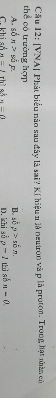 [VNA] Phát biểu nào sau đây là sai? Kí hiệu n là neutron và p là proton. Trong hạt nhân có
thể có trường hợp
A. shat on>shat op. shat op>shat on. 
B.
C. khi số n=1 thì số n=0 D. khi số p=1 thì số n=0.