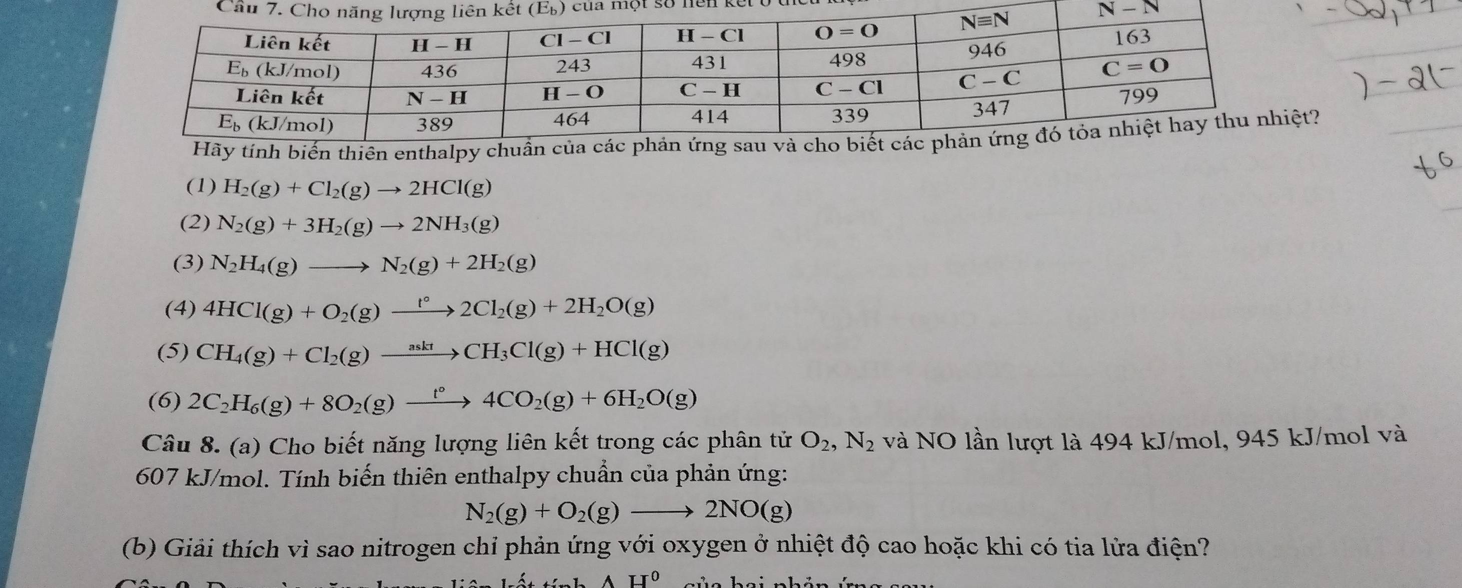 của một số nện kết ở tể
Hãy tính biến thiên enthalpy chuẩt?
(1) H_2(g)+Cl_2(g)to 2HCl(g)
(2) N_2(g)+3H_2(g)to 2NH_3(g)
(3) N_2H_4(g)to N_2(g)+2H_2(g)
(4) 4HCl(g)+O_2(g)xrightarrow f°2Cl_2(g)+2H_2O(g)
(5) CH_4(g)+Cl_2(g)xrightarrow asktCH_3Cl(g)+HCl(g)
(6) 2C_2H_6(g)+8O_2(g)xrightarrow t°4CO_2(g)+6H_2O(g)
Câu 8. (a) Cho biết năng lượng liên kết trong các phân tử O_2,N_2 và NO lần lượt là 494 kJ/mol, 945 kJ/mol và
607 kJ/mol. Tính biến thiên enthalpy chuẩn của phản ứng:
N_2(g)+O_2(g)to 2NO(g)
(b) Giải thích vì sao nitrogen chỉ phản ứng với oxygen ở nhiệt độ cao hoặc khi có tia lửa điện?
AH^0