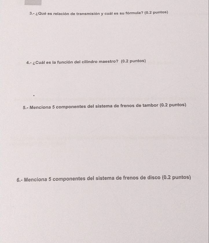 3.- ¿Qué es relación de transmisión y cuál es su fórmula? (0.2 puntos) 
4.- ¿Cuál es la función del cilindro maestro? (0.2 puntos) 
5.- Menciona 5 componentes del sistema de frenos de tambor (0.2 puntos) 
6.- Menciona 5 componentes del sistema de frenos de disco (0.2 puntos)