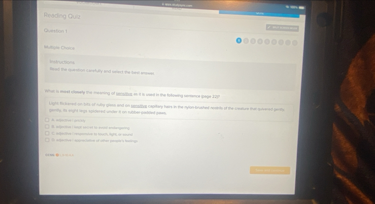 # apps studysync.com % 100% -
Reading Quiz SPF RCREEH AR JON
Question 1
Multiple Choice
Instructions
Read the question carefully and select the best answer.
What is most closely the meaning of sensitive as it is used in the following sentence (page 22)?
Light flickered on bits of ruby glass and on sensitive capillary hairs in the nylon-brushed nostrifs of the creature that quivered gently.
gently; its eight legs spidered under it on rubber-padded paws.
A. edjective I prickly
B. adjective I kept secret to avoid endangering
C. adjective I responsive to touch, light, or sound
D. adjective I appreciative of other people's feelings
CCSSi●)(AA
Sase and consoua